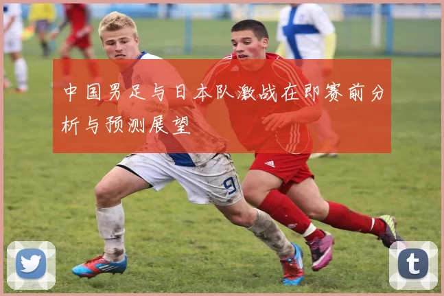 中国男足与日本队激战在即赛前分析与预测展望