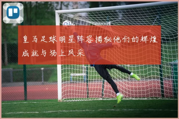 皇马足球明星阵容揭秘他们的辉煌成就与场上风采