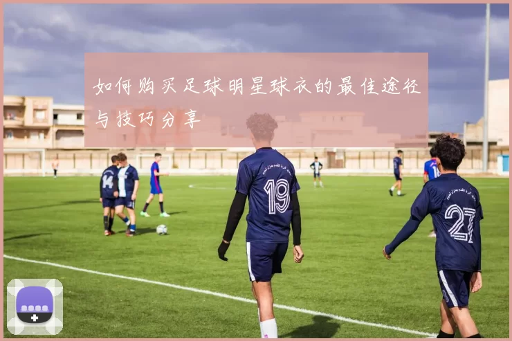 如何购买足球明星球衣的最佳途径与技巧分享