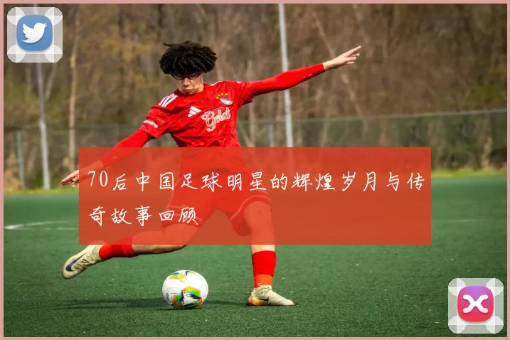 70后中国足球明星的辉煌岁月与传奇故事回顾