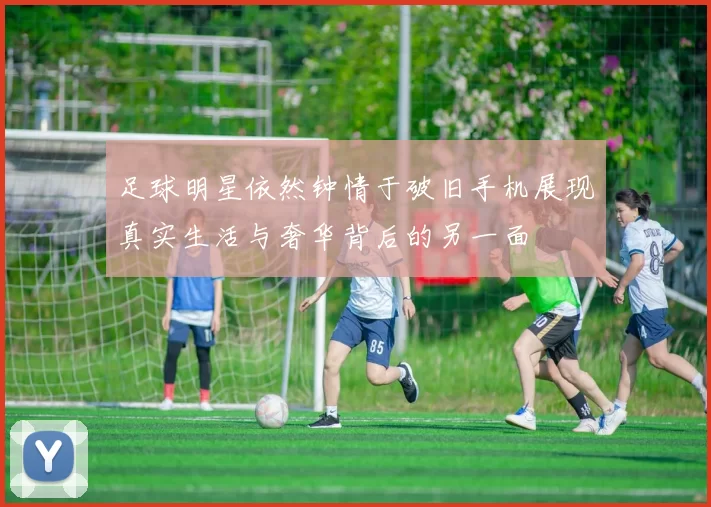 足球明星依然钟情于破旧手机展现真实生活与奢华背后的另一面