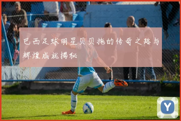 巴西足球明星贝贝拖的传奇之路与辉煌成就揭秘
