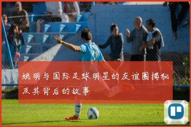 姚明与国际足球明星的友谊圈揭秘及其背后的故事