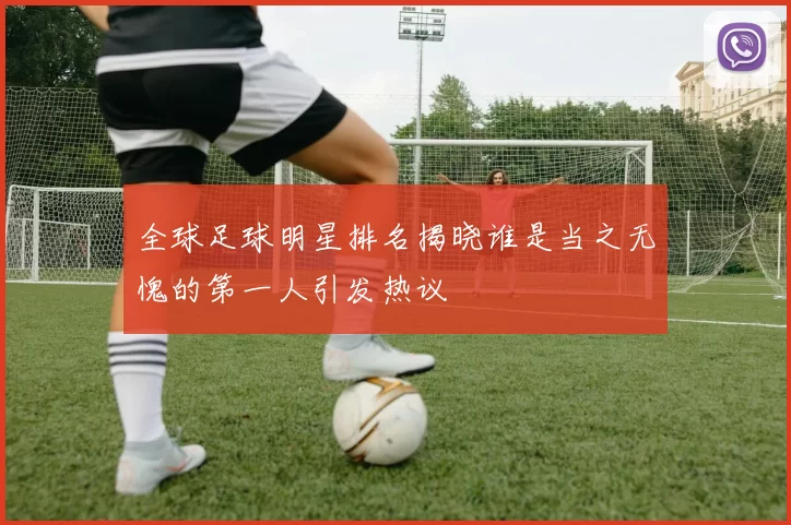 全球足球明星排名揭晓谁是当之无愧的第一人引发热议