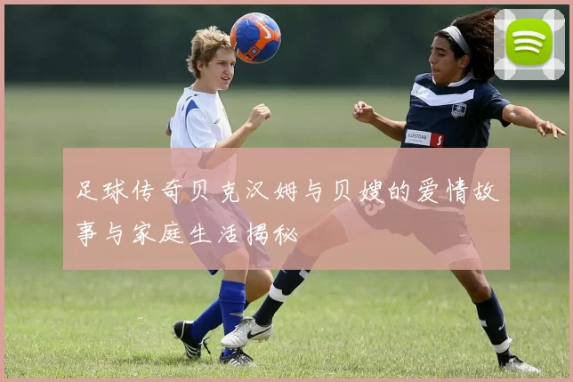 足球传奇贝克汉姆与贝嫂的爱情故事与家庭生活揭秘