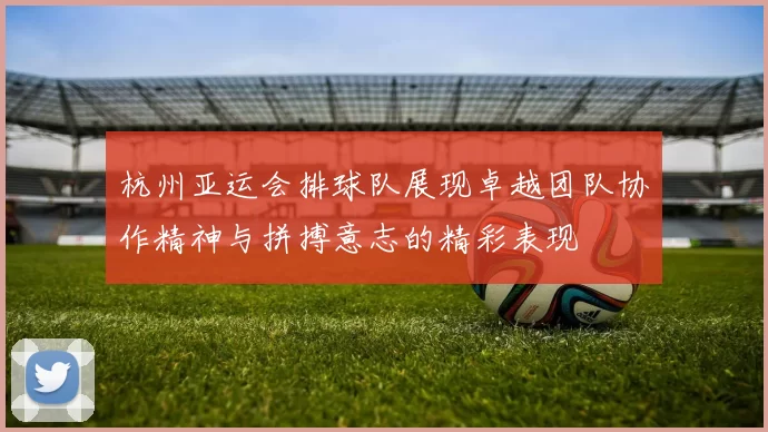 杭州亚运会排球队展现卓越团队协作精神与拼搏意志的精彩表现