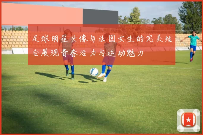 足球明星头像与法国女生的完美结合展现青春活力与运动魅力