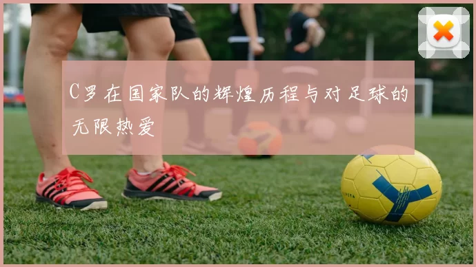 C罗在国家队的辉煌历程与对足球的无限热爱