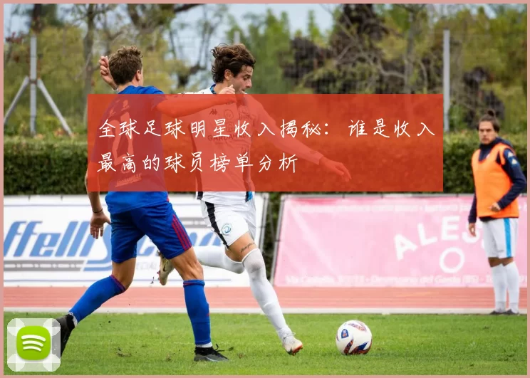 全球足球明星收入揭秘：谁是收入最高的球员榜单分析