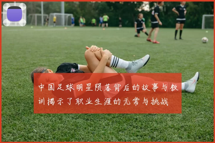中国足球明星陨落背后的故事与教训揭示了职业生涯的无常与挑战