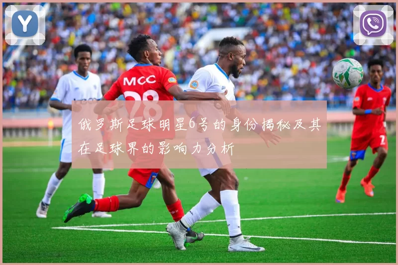 俄罗斯足球明星6号的身份揭秘及其在足球界的影响力分析