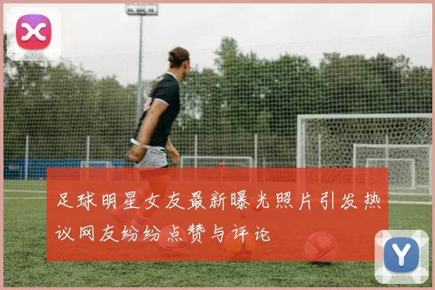 足球明星女友最新曝光照片引发热议网友纷纷点赞与评论
