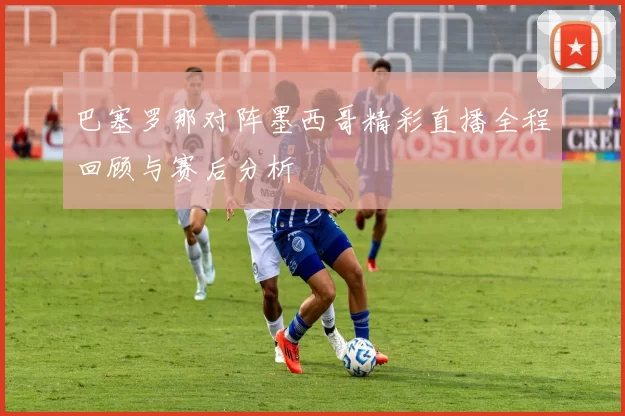 巴塞罗那对阵墨西哥精彩直播全程回顾与赛后分析
