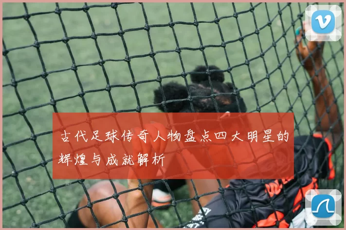 古代足球传奇人物盘点四大明星的辉煌与成就解析